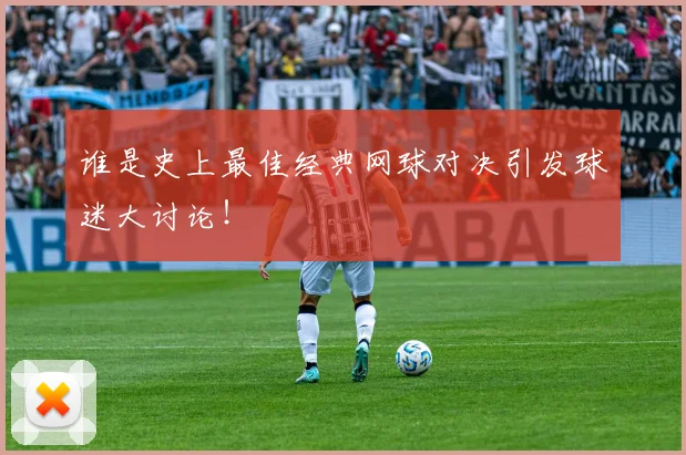 谁是史上最佳经典网球对决引发球迷大讨论！