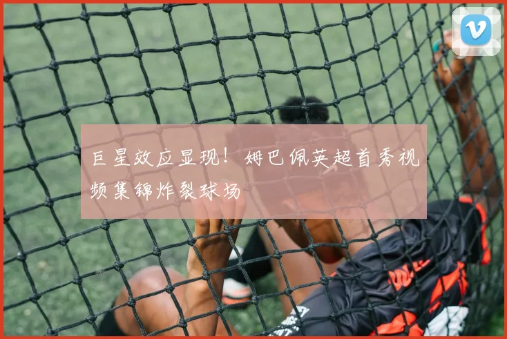 巨星效应显现!姆巴佩英超首秀视频集锦炸裂球场