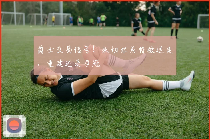 爵士交易信号！米切尔或将被送走，重建还是争冠