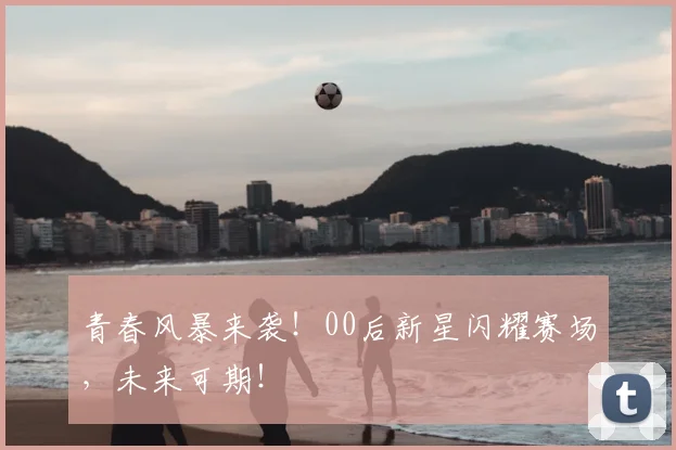 青春风暴来袭！00后新星闪耀赛场，未来可期！