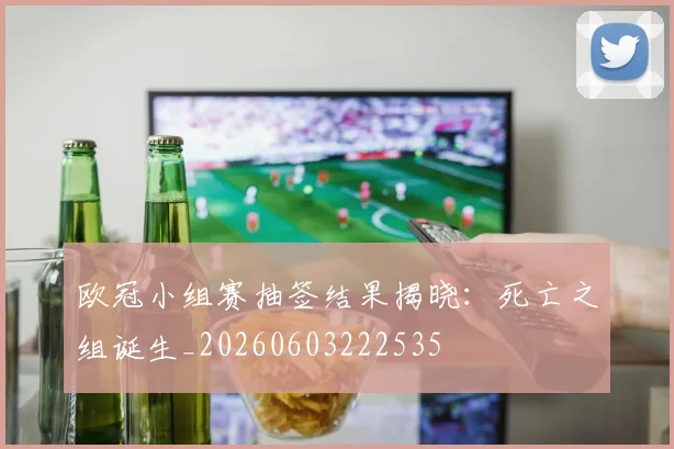 欧冠小组赛抽签结果揭晓:死亡之组诞生_20260603222535