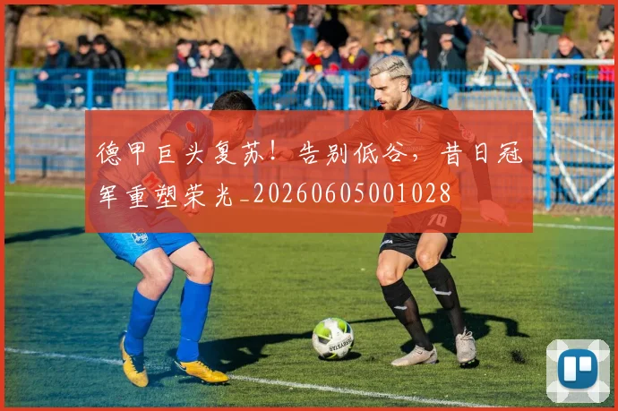 德甲巨头复苏！告别低谷，昔日冠军重塑荣光_20260605001028