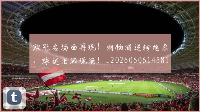 欧冠名场面再现!利物浦逆转绝杀,球迷泪洒现场!_20260606145818