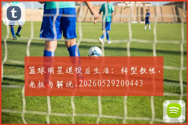 篮球明星退役后生活:转型教练、老板与解说_20260529200443