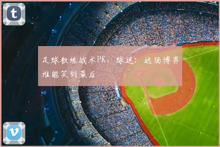 足球教练战术PK，球迷：这场博弈谁能笑到最后